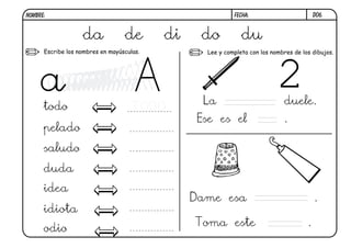 NOMBRE:                                                    FECHA:                         D06.



                   da             de       di    do           du
      Escribe los nombres en mayúsculas.          Lee y completa con los nombres de los dibujos.




                                                 La                          duele.
      todo                          TODO
                                                Ese es el                    .
      pelado
      saludo
      duda
      idea
                                                Dame esa                                  .
      idiota
                                                Toma este                             .
      odio
 