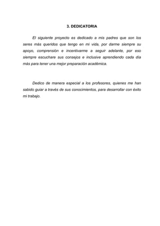 3. DEDICATORIA
El siguiente proyecto es dedicado a mis padres que son los
seres más queridos que tengo en mi vida, por darme siempre su
apoyo, comprensión e incentivarme a seguir adelante, por eso
siempre escuchare sus consejos e inclusive aprendiendo cada día
más para tener una mejor preparación académica.
Dedico de manera especial a los profesores, quienes me han
sabido guiar a través de sus conocimientos, para desarrollar con éxito
mi trabajo.
 