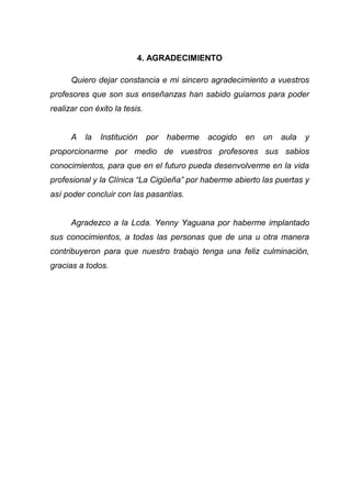 4. AGRADECIMIENTO
Quiero dejar constancia e mi sincero agradecimiento a vuestros
profesores que son sus enseñanzas han sabido guiarnos para poder
realizar con éxito la tesis.
A la Institución por haberme acogido en un aula y
proporcionarme por medio de vuestros profesores sus sabios
conocimientos, para que en el futuro pueda desenvolverme en la vida
profesional y la Clínica “La Cigüeña” por haberme abierto las puertas y
así poder concluir con las pasantías.
Agradezco a la Lcda. Yenny Yaguana por haberme implantado
sus conocimientos, a todas las personas que de una u otra manera
contribuyeron para que nuestro trabajo tenga una feliz culminación,
gracias a todos.
 