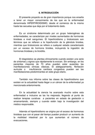 6. INTRODUCCIÓN
El presente proyecto es de gran importancia porque nos enseña
a tener un mayor conocimiento de los que es la enfermedad
denominada HIPERTIROIDISMO, desde el comienzo de la misma
hasta las secuelas que deja por el tratamiento dado.
Es un síndrome determinado por un grupo heterogéneo de
enfermedades; se caracterizan por niveles aumentados de hormonas
tiroideas a nivel sanguíneo. El hipertiroidismo y tirotoxicosis son
términos que se refieren a la hiperfunción de la glándula tiroidea,
mientras que tirotoxicosis se refiere a cualquier estado caracterizado
por un exceso de hormona tiroidea, incluyendo la ingestión de
hormonas tiroideas y la tiroiditis.
El diagnóstico se plantea clínicamente cuando existen una serie
de síntomas y signos que rápidamente lo evocan. Sin embargo, en los
pacientes mayores de 70 años pueden estar ausentes las
manifestaciones clínicas clásicas. El adelgazamiento, fibrilación
auricular o insuficiencia cardíaca congestiva pueden ser las
manifestaciones predominantes en este grupo etario.
También nos informa sobre las clases de hipertiroidismo que
existen en la actualidad hasta llegar a un cáncer de la enfermedad ya
mencionada anteriormente.
En la actualidad la ciencia ha avanzado mucho sobre esta
enfermedad e inclusive se las ha mejorado; llegando al punto de
realizar terapias curativas a pacientes en estado de gestación o
amamantando, siempre y cuando estén bajo la investigación del
médico responsable.
Además el hipertiroidismo se origina por el exceso de hormonas
tiroideas que con el pasar del tiempo pueden producir un aumento de
la motilidad intestinal por lo que aumentan el número de
evacuaciones.
 