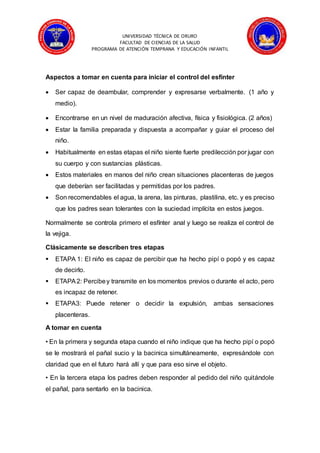 UNIVERSIDAD TÉCNICA DE ORURO
FACULTAD DE CIENCIAS DE LA SALUD
PROGRAMA DE ATENCIÓN TEMPRANA Y EDUCACIÓN INFANTIL
Aspectos a tomar en cuenta para iniciar el control del esfínter
 Ser capaz de deambular, comprender y expresarse verbalmente. (1 año y
medio).
 Encontrarse en un nivel de maduración afectiva, física y fisiológica. (2 años)
 Estar la familia preparada y dispuesta a acompañar y guiar el proceso del
niño.
 Habitualmente en estas etapas el niño siente fuerte predilección por jugar con
su cuerpo y con sustancias plásticas.
 Estos materiales en manos del niño crean situaciones placenteras de juegos
que deberían ser facilitadas y permitidas por los padres.
 Son recomendables el agua, la arena, las pinturas, plastilina, etc. y es preciso
que los padres sean tolerantes con la suciedad implícita en estos juegos.
Normalmente se controla primero el esfínter anal y luego se realiza el control de
la vejiga.
Clásicamente se describen tres etapas
 ETAPA 1: El niño es capaz de percibir que ha hecho pipí o popó y es capaz
de decirlo.
 ETAPA2: Percibey transmite en los momentos previos o durante el acto, pero
es incapaz de retener.
 ETAPA3: Puede retener o decidir la expulsión, ambas sensaciones
placenteras.
A tomar en cuenta
• En la primera y segunda etapa cuando el niño indique que ha hecho pipí o popó
se le mostrará el pañal sucio y la bacinica simultáneamente, expresándole con
claridad que en el futuro hará allí y que para eso sirve el objeto.
• En la tercera etapa los padres deben responder al pedido del niño quitándole
el pañal, para sentarlo en la bacinica.
 