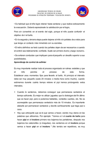 UNIVERSIDAD TÉCNICA DE ORURO
FACULTAD DE CIENCIAS DE LA SALUD
PROGRAMA DE ATENCIÓN TEMPRANA Y EDUCACIÓN INFANTIL
• Es habitual que el niño logre retener hasta sentarse y que realice exitosamente
la evacuación. Deberá expresársele la satisfacción por el logro,
Pero sin convertirlo en el evento del siglo, porque el niño puede confundir el
objetivo de ir al baño.
• En la segunda y tercera etapa puede dejarse al niño sin pañales de a ratos para
que tenga un contacto más inmediato con su excretas.
• El retiro definitivo se hará cuando los pañales dejen de ser necesarios o cuando
el control sea relativamente confiable. Suele ser primero diurno y luego nocturno.
• Se evitaran conductas que impliquen para el pequeño un desafío superior a sus
posibilidades.
Aprendizaje de control de esfínter
Es muy importante realizar todo el proceso organizado en rutinas estables y que
el niño perciba el proceso de esta forma.
Establecer unos momentos fijos para llevarlo al baño. Al principio el intervalo
debe ser muy pequeño (cada 20 minutos o media hora como mucho), cuando
estimemos durante cuánto tiempo retiene el pipí iremos prolongando estos
intervalos.
 Cuando lo sentemos, debemos conseguir que permanezca sentado/a el
tiempo suficiente. Es mejor no utilizar juguetes que lo distraigan del fin último
que es hacer pipí, pero si podemos hablarles, contarles cuentos, etc. No es
aconsejable que permanezca sentado/a más de 10 minutos. Es importante
alabarle por permanecer sentado/a y decirle cariñosamente que haga pipí o
caca.
 Hay que anticiparle que es lo que vamos a hacer, siendo muy claros en las
palabras que utilicemos. Por ejemplo: "Vamos a ir al cuarto de baño para
hacer pipí en el inodoro primero nos bajamos los pantalones, después nos
bajamos los calzoncillos (o braguitas), nos sentamos en el inodoro porque
vamos a hacer pipí en el inodoro " (No temáis ser repetitivos, es muy
 