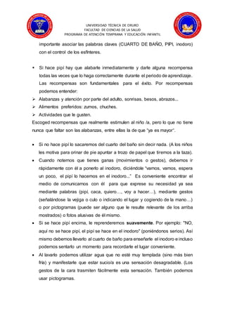 UNIVERSIDAD TÉCNICA DE ORURO
FACULTAD DE CIENCIAS DE LA SALUD
PROGRAMA DE ATENCIÓN TEMPRANA Y EDUCACIÓN INFANTIL
importante asociar las palabras claves (CUARTO DE BAÑO, PIPI, inodoro)
con el control de los esfínteres.
 Si hace pipí hay que alabarle inmediatamente y darle alguna recompensa
todas las veces que lo haga correctamente durante el periodo de aprendizaje.
Las recompensas son fundamentales para el éxito. Por recompensas
podemos entender:
 Alabanzas y atención por parte del adulto, sonrisas, besos, abrazos...
 Alimentos preferidos: zumos, chuches.
 Actividades que le gusten.
Escoged recompensas que realmente estimulen al niño /a, pero lo que no tiene
nunca que faltar son las alabanzas, entre ellas la de que “ya es mayor”.
 Si no hace pipí lo sacaremos del cuarto del baño sin decir nada. (A los niños
les motiva para orinar de pie apuntar a trozo de papel que tiremos a la taza).
 Cuando notemos que tienes ganas (movimientos o gestos), debemos ir
rápidamente con él a ponerlo al inodoro, diciéndole “vamos, vamos, espera
un poco, el pipí lo hacemos en el inodoro...” Es conveniente encontrar el
medio de comunicarnos con él para que exprese su necesidad ya sea
mediante palabras (pipí, caca, quiero…, voy a hacer…), mediante gestos
(señalándose la vejiga o culo o indicando el lugar y cogiendo de la mano…)
o por pictogramas (puede ser alguno que le resulte relevante de los arriba
mostrados) o fotos alusivas de él mismo.
 Si se hace pipí encima, le reprenderemos suavemente. Por ejemplo: "NO,
aquí no se hace pipí, el pipí se hace en el inodoro" (poniéndonos serios). Así
mismo debemos llevarlo al cuarto de baño para enseñarle el inodoro e incluso
podemos sentarlo un momento para recordarle el lugar conveniente.
 Al lavarlo podemos utilizar agua que no esté muy templada (sino más bien
fría) y manifestarle que estar sucio/a es una sensación desagradable. (Los
gestos de la cara trasmiten fácilmente esta sensación. También podemos
usar pictogramas.
 