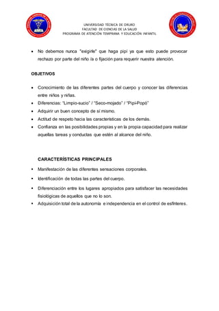 UNIVERSIDAD TÉCNICA DE ORURO
FACULTAD DE CIENCIAS DE LA SALUD
PROGRAMA DE ATENCIÓN TEMPRANA Y EDUCACIÓN INFANTIL
 No debemos nunca "exigirle" que haga pipí ya que esto puede provocar
rechazo por parte del niño /a o fijación para requerir nuestra atención.
OBJETIVOS
 Conocimiento de las diferentes partes del cuerpo y conocer las diferencias
entre niños y niñas.
 Diferencias: “Limpio-sucio” / “Seco-mojado” / “Pipí-Popó”
 Adquirir un buen concepto de sí mismo.
 Actitud de respeto hacia las características de los demás.
 Confianza en las posibilidades propias y en la propia capacidad para realizar
aquellas tareas y conductas que estén al alcance del niño.
CARACTERÍSTICAS PRINCIPALES
 Manifestación de las diferentes sensaciones corporales.
 Identificación de todas las partes del cuerpo.
 Diferenciación entre los lugares apropiados para satisfacer las necesidades
fisiológicas de aquellos que no lo son.
 Adquisición total de la autonomía e independencia en el control de esfínteres.
 