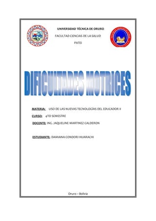 UNIVERSIDAD TÉCNICA DE ORURO
FACULTAD CIENCIAS DE LA SALUD
PATEI
MATERIA: USO DE LAS NUEVAS TECNOLOGÍAS DEL EDUCADOR II
CURSO: 4TO SEMESTRE
DOCENTE: ING. JAQUELINE MARTINEZ CALDERON
ESTUDIANTE: DAMIANA CONDORI HUARACHI
Oruro – Bolivia
 