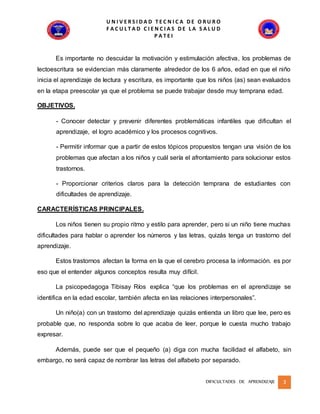 U N I V E R S I D A D T E C N I C A D E O R U R O
F A C U L T A D C I E N C I A S D E L A S A L U D
P A T E I
DIFICULTADES DE APRENDIZAJE 3
Es importante no descuidar la motivación y estimulación afectiva, los problemas de
lectoescritura se evidencian más claramente alrededor de los 6 años, edad en que el niño
inicia el aprendizaje de lectura y escritura, es importante que los niños (as) sean evaluados
en la etapa preescolar ya que el problema se puede trabajar desde muy temprana edad.
OBJETIVOS.
- Conocer detectar y prevenir diferentes problemáticas infantiles que dificultan el
aprendizaje, el logro académico y los procesos cognitivos.
- Permitir informar que a partir de estos tópicos propuestos tengan una visión de los
problemas que afectan a los niños y cuál sería el afrontamiento para solucionar estos
trastornos.
- Proporcionar criterios claros para la detección temprana de estudiantes con
dificultades de aprendizaje.
CARACTERÍSTICAS PRINCIPALES.
Los niños tienen su propio ritmo y estilo para aprender, pero si un niño tiene muchas
dificultades para hablar o aprender los números y las letras, quizás tenga un trastorno del
aprendizaje.
Estos trastornos afectan la forma en la que el cerebro procesa la información. es por
eso que el entender algunos conceptos resulta muy difícil.
La psicopedagoga Tibisay Ríos explica “que los problemas en el aprendizaje se
identifica en la edad escolar, también afecta en las relaciones interpersonales”.
Un niño(a) con un trastorno del aprendizaje quizás entienda un libro que lee, pero es
probable que, no responda sobre lo que acaba de leer, porque le cuesta mucho trabajo
expresar.
Además, puede ser que el pequeño (a) diga con mucha facilidad el alfabeto, sin
embargo, no será capaz de nombrar las letras del alfabeto por separado.
 
