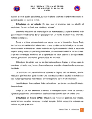 U N I V E R S I D A D T E C N I C A D E O R U R O
F A C U L T A D C I E N C I A S D E L A S A L U D
P A T E I
DIFICULTADES DE APRENDIZAJE 5
llegando a ser un cuadro psiquiátrico, a pesar de ello no se afecta el rendimiento escolar ya
que este puede ser bueno o normal.
Dificultades de aprendizaje: En este caso el problema está en relación al
rendimiento Escolar, es Decir, que "el niño no aprende".
El término dificultades de aprendizaje en las matemáticas (DAM) es un término en el
que destacan connotaciones de tipo pedagógico en un intento de alejar de su referente,
matices neurológicos.
Desde el enfoque psicopedagógico se asume que, en el diagnóstico de una DAM,
hay que tener en cuenta criterios tales como: poseer un nivel medio de inteligencia, mostrar
un rendimiento académico en tareas matemáticas significativamente inferior al esperado
según la edad y sobre todo por debajo del nivel de funcionamiento intelectual del estudiante;
y que las desventajas mostradas en el aprendizaje no sean debidas a discapacidades
motoras, perceptivas o trastornos generalizados del desarrollo.
El trastorno de cálculo rara vez se diagnostica antes de finalizar el primer curso de
enseñanza primaria, es en tercero de primaria donde se suelen diagnosticar los problemas
de cálculo.
La "discalculia" en una derivación de "acalculia" o ceguera para los números, término
introducido por Henschen para describir una pérdida adquirida en adultos de la habilidad
para realizar operaciones matemáticas, producida por una lesión focal del cerebro.
Las dificultades de aprendizaje de las matemáticas y su relación con otras dificultades
de aprendizaje.
Siegel y Cols han extendido y refinado la conceptualización inicial de Jonson y
Myklebust proponiendo un esquema de clasificación de los niños con DA en tres tipos:
Dificultades en lectura (DAL): dificultad para reconocer palabras, leer sílabas,
asociar sonidos con letras y procesar y producir lenguaje, déficits en memoria en tareas que
implican lenguaje y números.
 