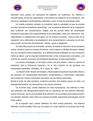 UNIVERSIDAD TECNICA DE ORURO
FACULTAD CIENCIAS DE LA SALUD
CARRERA PATEI
Progreeamas educativos para niños con discapacidad auditiva 3
diferentes tipos, pueden ser adecuados los objetivos, los contenidos, los métodos y
procedimientos, las formas organizativas y los criterios de evaluación de la enseñanza, a fin
de buscar estrategias individualizadas generales o para un área de aprendizaje dada.
Un modelo educativo centrado en el defecto; hasta la actualidad en que se concibe
un nuevo proceso de enseñanza-aprendizaje, que va desde la aplicación de un diagnóstico
para conformar una caracterización integral, que les permite definir las necesidades
educativas especiales y las potencialidades de los estudiantes, hasta una intervención que,
materializada en adaptaciones curriculares y/o de acceso al currículo, cierra el ciclo con la
evaluación de su efectividad y la actualización de la caracterización, renovando así el ciclo,
para cumplir con los fines de prevención, tránsito, apoyo e integración.
En todo este proceso de inminentes cambios, se inserta la educación de los escolares
sordos, donde se opera un proceso de tránsito, que va desde un Modelo Educativo Oralista
con una concepción clínico-terapéutica, a un Modelo Educativo Bilingüe con una concepción
histórico-cultural, que ha originado transformaciones en las concepciones curriculares; y en
la forma de concebir el proceso de enseñanza-aprendizaje de esta especialidad.
Las nuevas tecnologías, en el mundo actual y de cara al futuro, abren un camino de
esperanza para la Educación Especial y en la vida ordinaria de las personas con
necesidades especiales. (González, M. Y López, M., 1994).
La relación entre Nuevas tecnologías y Necesidades Educativas Especiales ofrece a
las personas con discapacidad instrumentos compensatorios e instrumentos adecuados
para realizar las mismas actividades educativas que los demás estudiantes.
Desde el punto de vista educativo, podemos encontrar dos amplios grupos de niños con
discapacidad auditiva: los hipoacúsicos y los sordos profundos.
En el primer caso, cuando hablamos de niños hipoacúsicos, nos referimos a niños
que presentan una discapacidad auditiva que se caracteriza por una audición deficiente,
aunque funcional, que se ve necesitada de la utilización de una prótesis para poder escuchar
con claridad. Además, estos niños son capaces de hablar adquiriendo ese lenguaje oral de
forma aditiva.
En el segundo caso, cuando hablamos de niños sordos profundos, nos estamos
refiriendo a todos aquellos niños que no pueden oír o cuya audición no es eficaz para el día
 