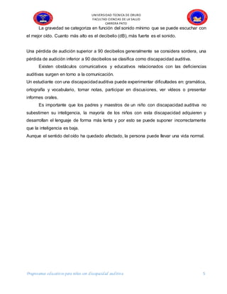 UNIVERSIDAD TECNICA DE ORURO
FACULTAD CIENCIAS DE LA SALUD
CARRERA PATEI
Progreeamas educativos para niños con discapacidad auditiva 5
La gravedad se categoriza en función del sonido mínimo que se puede escuchar con
el mejor oído. Cuanto más alto es el decibelio (dB), más fuerte es el sonido.
Una pérdida de audición superior a 90 decibelios generalmente se considera sordera, una
pérdida de audición inferior a 90 decibelios se clasifica como discapacidad auditiva.
Existen obstáculos comunicativos y educativos relacionados con las deficiencias
auditivas surgen en torno a la comunicación.
Un estudiante con una discapacidadauditiva puede experimentar dificultades en: gramática,
ortografía y vocabulario, tomar notas, participar en discusiones, ver vídeos o presentar
informes orales.
Es importante que los padres y maestros de un niño con discapacidad auditiva no
subestimen su inteligencia, la mayoría de los niños con esta discapacidad adquieren y
desarrollan el lenguaje de forma más lenta y por esto se puede suponer incorrectamente
que la inteligencia es baja.
Aunque el sentido del oído ha quedado afectado, la persona puede llevar una vida normal.
 