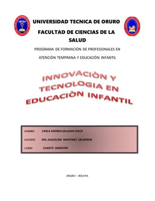 UNIVERSIDAD TECNICA DE ORURO
FACULTAD DE CIENCIAS DE LA
SALUD
PROGRAMA DE FORMACIÒN DE PROFESIONALES EN
ATENCIÒN TEMPRANA Y EDUCACIÒN INFANTIL
ORURO – BOLIVIA
NOMBRE: CARLA ANDREA SALAZAR CHECA
DOCENTE: ING. JAQUELINE MARTINEZ CALDERON
CURSO: CUARTO SEMESTRE
 