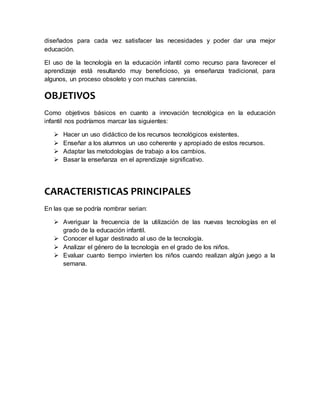 diseñados para cada vez satisfacer las necesidades y poder dar una mejor
educación.
El uso de la tecnología en la educación infantil como recurso para favorecer el
aprendizaje está resultando muy beneficioso, ya enseñanza tradicional, para
algunos, un proceso obsoleto y con muchas carencias.
OBJETIVOS
Como objetivos básicos en cuanto a innovación tecnológica en la educación
infantil nos podríamos marcar las siguientes:
 Hacer un uso didáctico de los recursos tecnológicos existentes.
 Enseñar a los alumnos un uso coherente y apropiado de estos recursos.
 Adaptar las metodologías de trabajo a los cambios.
 Basar la enseñanza en el aprendizaje significativo.
CARACTERISTICAS PRINCIPALES
En las que se podría nombrar serian:
 Averiguar la frecuencia de la utilización de las nuevas tecnologías en el
grado de la educación infantil.
 Conocer el lugar destinado al uso de la tecnología.
 Analizar el género de la tecnología en el grado de los niños.
 Evaluar cuanto tiempo invierten los niños cuando realizan algún juego a la
semana.
 