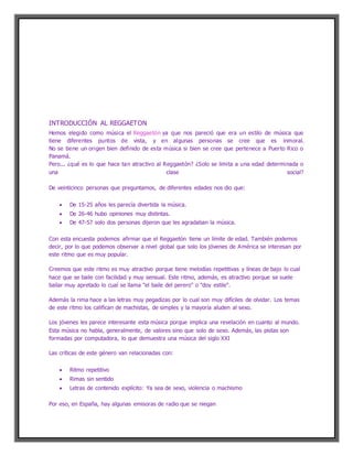 INTRODUCCIÓN AL REGGAETON
Hemos elegido como música el Reggaetón ya que nos pareció que era un estilo de música que
tiene diferentes puntos de vista, y en algunas personas se cree que es inmoral.
No se tiene un origen bien definido de esta música si bien se cree que pertenece a Puerto Rico o
Panamá.
Pero... ¿qué es lo que hace tan atractivo al Reggaetón? ¿Solo se limita a una edad determinada o
una clase social?
De veinticinco personas que preguntamos, de diferentes edades nos dio que:
 De 15-25 años les parecía divertida la música.
 De 26-46 hubo opiniones muy distintas.
 De 47-57 solo dos personas dijeron que les agradaban la música.
Con esta encuesta podemos afirmar que el Reggaetón tiene un límite de edad. También podemos
decir, por lo que podemos observar a nivel global que solo los jóvenes de América se interesan por
este ritmo que es muy popular.
Creemos que este ritmo es muy atractivo porque tiene melodías repetitivas y líneas de bajo lo cual
hace que se baile con facilidad y muy sensual. Este ritmo, además, es atractivo porque se suele
bailar muy apretado lo cual se llama "el baile del perero" o "doy estile".
Además la rima hace a las letras muy pegadizas por lo cual son muy difíciles de olvidar. Los temas
de este ritmo los califican de machistas, de simples y la mayoría aluden al sexo.
Los jóvenes les parece interesante esta música porque implica una revelación en cuanto al mundo.
Esta música no habla, generalmente, de valores sino que solo de sexo. Además, las pistas son
formadas por computadora, lo que demuestra una música del siglo XXI
Las críticas de este género van relacionadas con:
 Ritmo repetitivo
 Rimas sin sentido
 Letras de contenido explícito: Ya sea de sexo, violencia o machismo
Por eso, en España, hay algunas emisoras de radio que se niegan
 