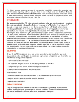 pág. 3
Por último, aunque estamos seguros de que vuestra creatividad os permitirá encontrar más
oportunidades, algo muy habitual que, sin duda es una ventaja, es el uso de blogs de aulas
para relacionarse con la comunidad educativa. Este elemento puede ser transversal a todo
lo antes mencionado y permite incluso trabajarlo dentro de clase en pequeños grupos o en
asambleas para decidir qué comunicar cada día.
INTRODUCCIÓN
En nuestra sociedad, las TIC están cobrando, cada vez más, una gran importancia y nosotros
dependemos cada día más de ellas. Estamos inmersos en la “Sociedad de la Información”,
aunque a veces, en la escuela, no nos demos cuenta. Querer salir de ella sólo reduciría
nuestras posibilidades de hacer que la educación avance de forma positiva hacia nuevas
expectativas. La escuela, como agente educativo que es, debe utilizar todas estas
Tecnologías de la Información y la Comunicación (TIC) para formar y preparar a sus alumnos.
Las instituciones educativas deben ser abiertas y flexibles a los avances que se produzcan en
la sociedad, para introducirlos y adaptarlos a las necesidades de los alumnos. El sistema
educativo viene favoreciendo la alfabetización digital introduciendo, cada día, más cambios en
las aulas que hacen de las TIC un instrumento cotidiano para el fin educativo. Uso que
debemos propulsar desde la etapa de Infantil. Sin embargo, la introducción de las TIC en el
aula debe venir acompañada de formación para los docentes, ya que la filosofía del trabajo
por competencias y, en concreto, de la que en este artículo nos ocupa, conlleva un cambio
metodológico en nuestra práctica diaria.
OBJETIVOS
El uso de las TIC nos permite tener una amplia gama de nuevas tecnologías que en la
actualidad se están usando para la enseñanza –aprendizaje esta permite que desarrollen en
los alumnos los siguientes aspectos
- Dominio básico del ordenador
- Ser consiente del gran abanico de recursos y ventajas de las TICS
- Comprender que nos puede facilitar todo tipo de información
-Saber que es una herramienta de comunicación
El/la maestro/a a de
- Formarse y tener un buen dominio de las TICS para enseñar su actualización
- Integrar las TICS en aula con una finalidad educativa
- TRABAJAR EN EQUIPO
CARACTERISTICAS
características permiten considerar que la acción educativa que se lleve a cabo en este
período será fundamental en su posterior proceso evolutivo. Esta acción educativa debe
plantearse la utilización del ordenador como recurso para favorecer:
 