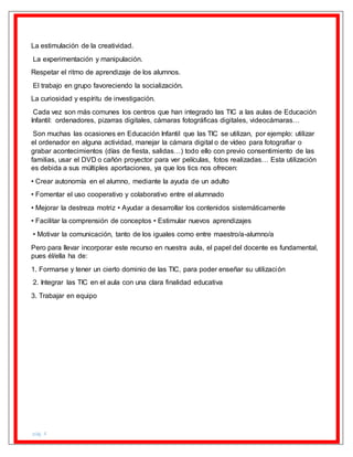 pág. 4
La estimulación de la creatividad.
La experimentación y manipulación.
Respetar el ritmo de aprendizaje de los alumnos.
El trabajo en grupo favoreciendo la socialización.
La curiosidad y espíritu de investigación.
Cada vez son más comunes los centros que han integrado las TIC a las aulas de Educación
Infantil: ordenadores, pizarras digitales, cámaras fotográficas digitales, videocámaras…
Son muchas las ocasiones en Educación Infantil que las TIC se utilizan, por ejemplo: utilizar
el ordenador en alguna actividad, manejar la cámara digital o de vídeo para fotografiar o
grabar acontecimientos (días de fiesta, salidas…) todo ello con previo consentimiento de las
familias, usar el DVD o cañón proyector para ver películas, fotos realizadas… Esta utilización
es debida a sus múltiples aportaciones, ya que los tics nos ofrecen:
• Crear autonomía en el alumno, mediante la ayuda de un adulto
• Fomentar el uso cooperativo y colaborativo entre el alumnado
• Mejorar la destreza motriz • Ayudar a desarrollar los contenidos sistemáticamente
• Facilitar la comprensión de conceptos • Estimular nuevos aprendizajes
• Motivar la comunicación, tanto de los iguales como entre maestro/a-alumno/a
Pero para llevar incorporar este recurso en nuestra aula, el papel del docente es fundamental,
pues él/ella ha de:
1. Formarse y tener un cierto dominio de las TIC, para poder enseñar su utilización
2. Integrar las TIC en el aula con una clara finalidad educativa
3. Trabajar en equipo
 