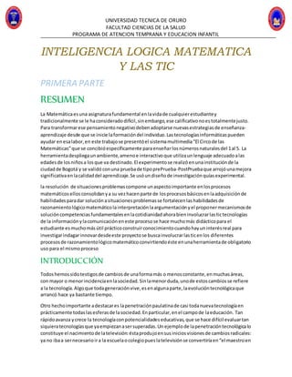 UNIVERSIDAD TECNICA DE ORURO
FACULTAD CIENCIAS DE LA SALUD
PROGRAMA DE ATENCION TEMPRANA Y EDUCACION INFANTIL
INTELIGENCIA LOGICA MATEMATICA
Y LAS TIC
PRIMERA PARTE
RESUMEN
La Matemáticaesuna asignaturafundamental enlavidade cualquierestudiantey
tradicionalmente se le haconsideradodifícil,sinembargo,ese calificativonoestotalmentejusto.
Para transformarese pensamientonegativodebenadoptarse nuevasestrategiasde enseñanza-
aprendizaje desde que se inicie laformacióndel individuo.Lastecnologíasinformáticaspueden
ayudar enesalabor,en este trabajose presentóel sistemamultimedia“El Circode las
Matemáticas”que se concibióespecíficamente paraenseñarlosnúmerosnaturalesdel 1al 5. La
herramientadespliegaunambiente,amenoe interactivoque utilizaunlenguaje adecuadoalas
edadesde losniñosa losque va destinado.El experimentose realizóenunainstituciónde la
ciudadde Bogotá y se validó conuna pruebade tipoprePrueba-PostPruebaque arrojóunamejora
significativaenlacalidaddel aprendizaje.Se usóundiseñode investigaciónquíasexperimental.
la resolución de situacionesproblemascompone unaspectoimportante enlosprocesos
matemáticosellosconsolidanya su vezhacenparte de losprocesosbásicosenlaadquisiciónde
habilidadesparadar soluciónasituacionesproblemasse fortalecenlashabilidadesde
razonamientológicomatemáticolainterpretaciónlaargumentaciónyel proponermecanismosde
solucióncompetenciasfundamentalesenlacotidianidadahorabieninvolucrarlastictecnologías
de la informaciónylacomunicacióneneste procesose hace muchomás didácticopara el
estudiante esmuchomásútil prácticoconstruirconocimientocuandohayuninterésreal para
investigarindagarinnovardesdeeste proyectose buscainvolucrarlasticenlos diferentes
procesosde razonamientológicomatemáticoconvirtiendoéste enunaherramientade obligatorio
uso para el mismoproceso
INTRODUCCIÓN
Todoshemossidotestigosde cambiosde unaformamás o menosconstante,enmuchasáreas,
con mayor o menorincidenciaenlasociedad.Sinlamenorduda,unode estoscambiosse refiere
a la tecnología.Algoque todageneraciónvive,esenalgunaparte,laevolucióntecnológicaque
arrancó hace ya bastante tiempo.
Otro hechoimportante adestacares lapenetraciónpaulatinade casi todanuevatecnologíaen
prácticamente todaslasesferasde lasociedad.Enparticular,enel campode laeducación. Tan
rápidoavanza ycrece la tecnologíaconpotencialidadeseducativas,que se hace difícil evaluartan
siquieratecnologíasque yaempiezanasersuperadas.Un ejemplode lapenetracióntecnológicalo
constituye el nacimientode latelevisión:éstaprodujoensusiniciosvisionesde cambiosradicales:
ya no ibaa sernecesarioira la escuelaocolegiopueslatelevisiónse convertiríaen“el maestroen
 