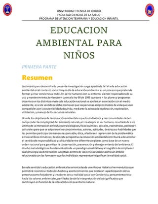 UNIVERSIDAD TECNICA DE ORURO
FACULTAD CIENCIAS DE LA SALUD
PROGRAMA DE ATENCION TEMPRANA Y EDUCACION INFANTIL
EDUCACION
AMBIENTAL PARA
NIÑOS
PRIMERA PARTE
Resumen
Los interésparadesarrollarlapresente investigaciónsurge apartirde lafaltade educación
ambiental enel contextosocial.Hoyendía la educaciónambiental esunprocesoque pretende
formar ycrear concienciaatodoslossereshumanoscon suentorno,siendoresponsablesde su
uso ymantenimiento;teniendoencuentalaley99 de 1993 que crea n losplanesyprogramas
docentesenlosdistintosnivelesde educaciónnacional se adelantanenrelaciónconel medio
ambiente,eneste sentidose debepromoverque laspersonasadoptenmodosde vidaque sean
compatiblesconlasostenibilidadadquirida,mediante laadecuadaexploración,explotación,
utilización,ymanejode losrecursosnaturales.
Uno de losobjetivosde laeducaciónambientalesque losindividuosy lascomunidadesdeben
comprenderlacomplejidaddel ambientenatural yel creadopor el serhumano,resultadode este
últimode lainteracciónde losfactoresbiológicos,físicoquímicos,sociales,económicos,políticosy
culturalesparaque se adquieran losconocimientos,valores,actitudes,destrezasyhabilidadesque
lespermitanparticiparde maneraresponsable,ética,afectivaenlaprevisiónde laproblemática
enloscambiosclimáticos;desde estaperspectivalaeducaciónambientalcontribuiráadesarrollar
el sentidode responsabilidadysolidaridadentre diferentesregionescomobase de unnuevo
ordennacional para garantizarla conservación,preservaciónyel mejoramientodelambiente.El
diseñometodológicose fundamentadesde unparadigmacualitativoyetnográficodescriptivoel
cual privilegialasdimensionessubjetivasdentrode lascienciassocialescomounámbito
relacionadoconlasformasen que losindividuosrepresentanysignificanlarealidadsocial.
En este sentidolaeducaciónambiental se orientadesde unenfoque históricohermenéuticoque
permitiráreconstruirtodosloshechosyacontecimientosque destacanlaparticipaciónde las
personascomoforjadoresycreadoresde su realidadsocial conConciencia,pensamientoético
hacia losvaloresambientales,perfiladosdesdelainterpretaciónde lossignificadosque
construyenenfunciónde lainteracciónconsuentornonatural.
 