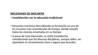 REFLEXIONES DE DESCARTES
• Insatisfacción con la educación tradicional:
• Descartes comienza describiendo su formación en una de
las escuelas más renombradas de Europa, donde estudió
todas las ciencias enseñadas en su tiempo.
• A pesar de esta educación, se sintió insatisfecho,
considerando que las diversas disciplinas, aunque útiles, no
aportaban el conocimiento claro y seguro que buscaba.
 
