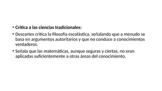 • Crítica a las ciencias tradicionales:
• Descartes critica la filosofía escolástica, señalando que a menudo se
basa en argumentos autoritarios y que no conduce a conocimientos
verdaderos.
• Señala que las matemáticas, aunque seguras y ciertas, no eran
aplicadas suficientemente a otras áreas del conocimiento.
 