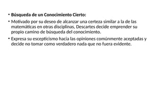 • Búsqueda de un Conocimiento Cierto:
• Motivado por su deseo de alcanzar una certeza similar a la de las
matemáticas en otras disciplinas, Descartes decide emprender su
propio camino de búsqueda del conocimiento.
• Expresa su escepticismo hacia las opiniones comúnmente aceptadas y
decide no tomar como verdadero nada que no fuera evidente.
 