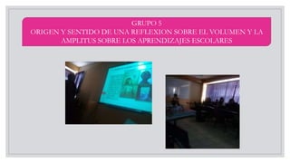 GRUPO 5
ORIGEN Y SENTIDO DE UNA REFLEXION SOBRE EL VOLUMEN Y LA
AMPLITUS SOBRE LOS APRENDIZAJES ESCOLARES