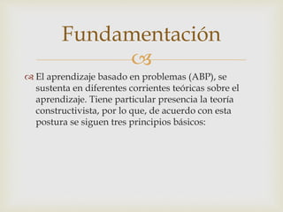 
 El aprendizaje basado en problemas (ABP), se
sustenta en diferentes corrientes teóricas sobre el
aprendizaje. Tiene particular presencia la teoría
constructivista, por lo que, de acuerdo con esta
postura se siguen tres principios básicos:
Fundamentación
 