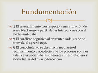 
 1) El entendimiento con respecto a una situación de
la realidad surge a partir de las interacciones con el
medio ambiente.
 2) El conflicto cognitivo al enfrentar cada situación,
estimula el aprendizaje.
 3) El conocimiento se desarrolla mediante el
reconocimiento y aceptación de los procesos sociales
y de la evaluación de las diferentes interpretaciones
individuales del mismo fenómeno.
Fundamentación
 