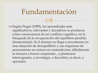 
 Según Piaget (1999), los aprendizajes más
significativos, relevantes y duraderos se producen
como consecuencia de un conflicto cognitivo, en la
búsqueda de la recuperación del equilibrio perdido
(homeostasis). Si el alumno no llega a encontrarse en
una situación de desequilibrio y sus esquemas de
pensamiento no entran en contradicción, difícilmente
se lanzará a buscar respuestas , a plantearse
interrogantes, a investigar, a descubrir, es decir, a
aprender.
Fundamentación
 
