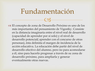 
 El concepto de zona de Desarrollo Próximo es uno de los
más importantes del pensamiento de Vigostky. Consiste
en la distancia imaginaria entre el nivel real de desarrollo
(capacidad de aprender por sí solo) y el nivel de
desarrollo potencial( aprender con el concurso de otras
personas), ésta delimita el margen de incidencia de la
acción educativa. La educación debe partir del nivel de
desarrollo efectivo del alumno, pero no para acomodarse
a él, sino para hacerlo progresar a través de su zona de
desarrollo próximo, para ampliarla y generar
eventualmente otras nuevas.
Fundamentación
 