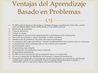  El ABP ayuda al alumno a desarrollar y a trabajar diversas competencias. Entre ellas, autores
como de Miguel (2005), Prieto (2006), Benito y Cruz (2005) destacan:
 Resolución de problemas
 Toma de decisiones.
 Trabajo en equipo
 Habilidades de comunicación (argumentación y presentación de la información)
 Desarrollo de actitudes y valores: precisión, revisión, tolerancia.
 Identificación de problemas relevantes del contexto profesional.
 La conciencia del propio aprendizaje. Asumen la responsabilidad de ser parte activa en el proceso.
 La planificación de las estrategias que se van a utilizar para aprender.
 El pensamiento crítico.
 El aprendizaje auto-dirigido.
 Las habilidades de evaluación y auto-evaluación.
 El aprendizaje permanente.
 El ABP favorece el desarrollo del razonamiento eficaz y la creatividad.
 Favorece el desarrollo de habilidades de búsqueda y manejo de información.
 Desarrolla las habilidades de investigación ya que, los alumnos en el proceso de aprendizaje,
tendrán que, a partir de un enunciado, buscar y manejar información para averiguar y
comprender qué es lo que pasa y lograr una solución adecuada.
Ventajas del Aprendizaje
Basado en Problemas
 