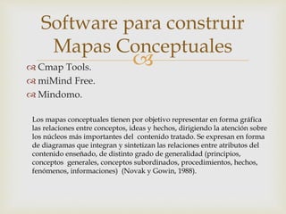  Cmap Tools.
 miMind Free.
 Mindomo.
Software para construir
Mapas Conceptuales
Los mapas conceptuales tienen por objetivo representar en forma gráfica
las relaciones entre conceptos, ideas y hechos, dirigiendo la atención sobre
los núcleos más importantes del contenido tratado. Se expresan en forma
de diagramas que integran y sintetizan las relaciones entre atributos del
contenido enseñado, de distinto grado de generalidad (principios,
conceptos generales, conceptos subordinados, procedimientos, hechos,
fenómenos, informaciones) (Novak y Gowin, 1988).
 