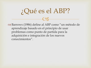 
 Barrows (1986) define al ABP como “un método de
aprendizaje basado en el principio de usar
problemas como punto de partida para la
adquisición e integración de los nuevos
conocimientos”.
¿Qué es el ABP?
 