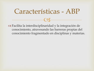 
 Facilita la interdisciplinaridad y la integración de
conocimiento, atravesando las barreras propias del
conocimiento fragmentado en disciplinas y materias.
Características - ABP
 