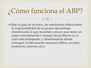 
 Bajo la guía de un tutor, los estudiantes deben tomar
la responsabilidad de su propio aprendizaje,
identificando lo que necesitan conocer para tener un
mejor entendimiento y manejo del problema en el
cual están trabajando, y determinando dónde
conseguir la información necesaria (libros, revistas,
profesores, internet, etc.).
¿Cómo funciona el ABP?
 