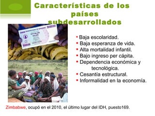Características de los
                      países
                 subdesarrollados

                                    Baja escolaridad.
                                    Baja esperanza de vida.
                                    Alta mortalidad infantil.
                                    Bajo ingreso per cápita.
                                    Dependencia económica y
                                          tecnológica.
                                    Cesantía estructural.
                                    Informalidad en la economía.




Zimbabwe, ocupó en el 2010, el último lugar del IDH, puesto169.
 