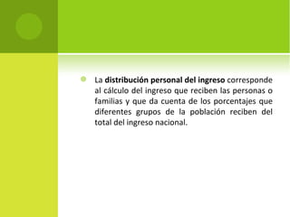    La distribución personal del ingreso corresponde
    al cálculo del ingreso que reciben las personas o
    familias y que da cuenta de los porcentajes que
    diferentes grupos de la población reciben del
    total del ingreso nacional.
 