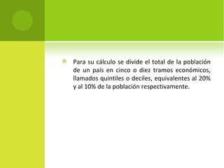    Para su cálculo se divide el total de la población
    de un país en cinco o diez tramos económicos,
    llamados quintiles o deciles, equivalentes al 20%
    y al 10% de la población respectivamente.
 