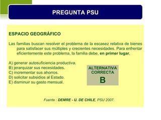 PREGUNTA PSU


ESPACIO GEOGRÁFICO

Las familias buscan resolver el problema de la escasez relativa de bienes
    para satisfacer sus múltiples y crecientes necesidades. Para enfrentar
    eficientemente este problema, la familia debe, en primer lugar,

A) generar autosuficiencia productiva.
B) jerarquizar sus necesidades.             ALTERNATIVA
C) incrementar sus ahorros.                  CORRECTA
D) solicitar subsidios al Estado.
E) disminuir su gasto mensual.                    B

                   Fuente : DEMRE - U. DE CHILE, PSU 2007.
 