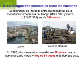 B. La desigualdad económica entre las naciones
   La diferencia de ingresos entre los habitantes de la
  República Democrática del Congo (US $ 184) y Suiza,
            (US $ 67.385), es de 366 veces.




          Zurich                  Aldea en el Congo

  En 1990, el norteamericano medio era 38 veces más rico
 que el tanzano medio y hoy es 61 veces más rico que éste.
 