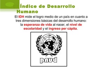 El Índice de Desarrollo
 Humano
El IDH mide el logro medio de un país en cuanto a
 tres dimensiones básicas del desarrollo humano:
    la esperanza de vida al nacer, el nivel de
       escolaridad y el ingreso per cápita.
 