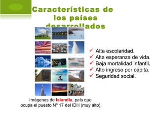 Características de
         los países
        desarrollados


                                   Alta escolaridad.
                                   Alta esperanza de vida.
                                   Baja mortalidad infantil.
                                   Alto ingreso per cápita.
                                   Seguridad social.


    Imágenes de Islandia, país que
ocupa el puesto Nº 17 del IDH (muy alto).
 