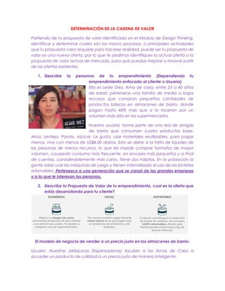 DETERMINACIÓN DE LA CADENA DE VALOR
Partiendo de tu propuesta de valor identificada en el Módulo de Design Thinking,
Identificar y determinar cuales son los macro procesos, o principales actividades
que tu propuesta valor requiere para hacerse realidad, puede ser tu propuesta de
valor es una nueva oferta, por lo que te pedimos identifiques la actual oferta o la
propuesta de valor actual de mercado, para que puedas mejorar o innovar partir
de las ofertas existentes,
1. Describe la personna de tu emprendimiento (Dependiendo tu
emprendimiento enfocado al cliente o Usuario)
Ella es Leslie Diez, Ama de casa, entre 25 a 40 años
de edad, pertenece una familia de media a bajos
recursos que compran pequeñas cantidades de
productos básicos en almacenes de barrio, donde
pagan hasta 40% más que si lo hicieran por un
volumen más alto en los supermercados.
Nuestra usuaria, forma parte de una red de amigas
de barrio que consumen cuatro productos base,
Arroz, Lenteja, Poroto, Azúcar, Le gusta, usar materiales reutilizables, para pagar
menos, vive con menos de US$4,00 diarios. Esto se debe a la falta de liquidez de
las personas de menos recursos, lo que les impide comprar formatos de mayor
volumen, causando consumo más frecuente, en envases más pequeños y a final
de cuentas, considerablemente más caros. Tiene dos hábitos, En la población la
gente sabe usar las máquinas de juego y tienen internalizado el uso de las botellas
retornables. Pertenezco a una generación que se cansó de las grandes empresas
y a la que le interesan las personas.
2. Describe tu Propuesta de Valor de tu emprendimiento, cual es la oferta que
estás desarrollando para tu cliente?
El modelo de negocio de vender a un precio justo en los almacenes de barrio.
Usuario: Nuestras (Máquinas Dispensadoras) Ayudan a las Amas de Casa a
acceder un producto de calidad a un precio justo de manera Inteligente.
 