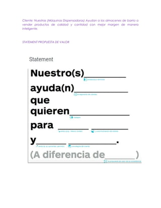 Cliente: Nuestras (Máquinas Dispensadoras) Ayudan a los almacenes de barrio a
vender productos de calidad y cantidad con mejor margen de manera
inteligente.
STATEMENT PROPUESTA DE VALOR
 