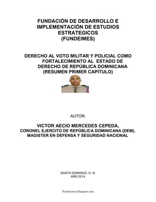 Fundeimes.blogspot.com
FUNDACIÓN DE DESARROLLO E
IMPLEMENTACIÓN DE ESTUDIOS
ESTRATEGICOS
(FUNDEIMES)
DERECHO AL VOTO MILITAR Y POLICIAL COMO
FORTALECIMIENTO AL ESTADO DE
DERECHO DE REPÚBLICA DOMINICANA
(RESUMEN PRIMER CAPITULO)
AUTOR:
VICTOR AECIO MERCEDES CEPEDA,
CORONEL EJERCITO DE REPÚBLICA DOMINICANA (DEM),
MAGISTER EN DEFENSA Y SEGURIDAD NACIONAL
SANTO DOMINGO, D. N.
AÑO 2014
 