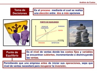 Toma de
Decisiones
Es el proceso mediante el cual se realiza
una elección entre dos o más opciones
Punto de
Equilibrio
Es el nivel de ventas donde los costos fijos y variables
se encuentran cubiertos, incrementando o disminuyendo
las ventas.
Permitiendo que una empresa antes de iniciar sus operaciones, sepa que
nivel de ventas necesitará para recuperar la inversión.
Análisis de Costos
 