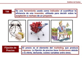 TIR Es una herramienta usada como indicador al cuantificar la
eficiencia de una inversión, utilizado para decidir sobre la
aceptación o rechazo de un proyecto.
Fijación de
Precios
El precio es el elemento del marketing que produce
ingresos. La fijación de precios tiene limitaciones debido
a la oferta, demanda, costos variables entre otros.
Análisis de Costos
 