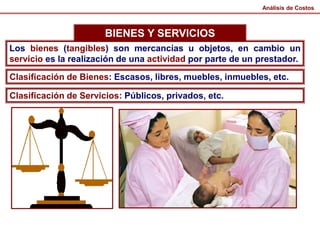 BIENES Y SERVICIOS
Análisis de Costos
Los bienes (tangibles) son mercancías u objetos, en cambio un
servicio es la realización de una actividad por parte de un prestador.
Clasificación de Bienes: Escasos, libres, muebles, inmuebles, etc.
Clasificación de Servicios: Públicos, privados, etc.
 