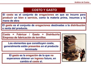 Análisis de Costos
COSTO Y GASTO
El costo es el conjunto de erogaciones en que se incurre para
producir un bien o servicio, como la materia prima, insumos y la
mano de obra
El gasto es el conjunto de erogaciones destinadas a la distribución
o venta del producto.
Costo = Fabricar / Gasto = Distribuirlo
Empresa de fabricación de tornillos
Los elementos que constituyen costo,
generalmente están presentes en el producto
terminado
El gasto es la erogación de la que no
esperamos obtener un ingreso futuro, en
cambio el costo si.
 