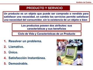 Análisis de Costos
PRODUCTO Y SERVICIO
Un producto es un objeto que puede ser comprado o vendido para
satisfacer una necesidad, en cambio los servicios permite satisfacer
una necesidad del consumidor, sin la existencia de un objeto o bien
Los productos poseen dos atributos: sus
características y sus beneficios
Ciclo de Vida y Características de un Producto
1. Resolver un problema.
2. Llamativo.
3. Único.
4. Satisfacción Instantánea.
5. Demostrable.
 