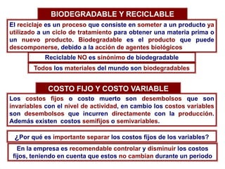 BIODEGRADABLE Y RECICLABLE
El reciclaje es un proceso que consiste en someter a un producto ya
utilizado a un ciclo de tratamiento para obtener una materia prima o
un nuevo producto. Biodegradable es el producto que puede
descomponerse, debido a la acción de agentes biológicos
Reciclable NO es sinónimo de biodegradable
Todos los materiales del mundo son biodegradables
COSTO FIJO Y COSTO VARIABLE
Los costos fijos o costo muerto son desembolsos que son
invariables con el nivel de actividad, en cambio los costos variables
son desembolsos que incurren directamente con la producción.
Además existen costos semifijos o semivariables.
¿Por qué es importante separar los costos fijos de los variables?
En la empresa es recomendable controlar y disminuir los costos
fijos, teniendo en cuenta que estos no cambian durante un periodo
 