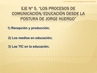 Los medios y las tecnologías en la educación



     EJE Nº 5. “LOS PROCESOS DE
  COMUNICACIÓN/EDUCACIÒN DESDE LA
     POSTURA DE JORGE HUERGO”

1) Recepción y producción;


2) Los medios en educación;

3) Las TIC en la educación.
 